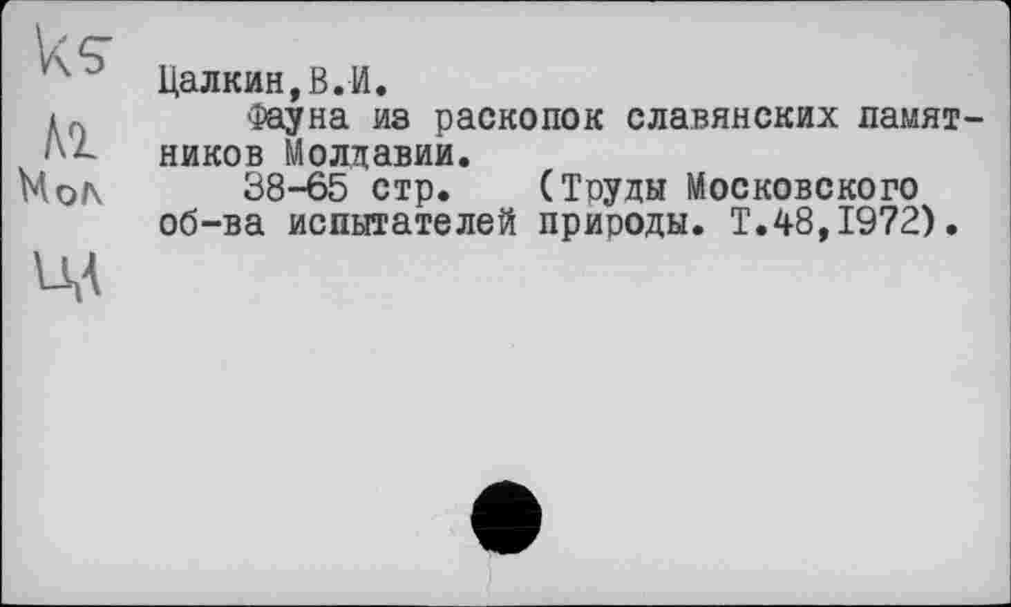 ﻿к s
Al Mo/\
VM
Цалкин,В.И.
Фауна из раскопок славянских памятников Молдавии.
38-65 стр. (Труды Московского об-ва испытателей природы. Т.48,1972).